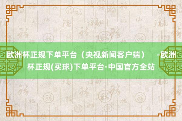 欧洲杯正规下单平台（央视新闻客户端）    -欧洲杯正规(买球)下单平台·中国官方全站