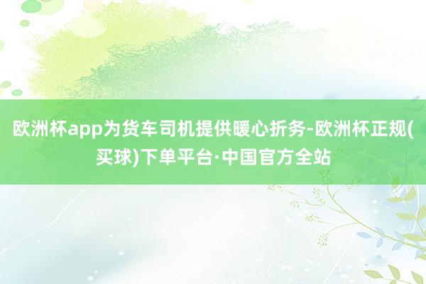 欧洲杯app为货车司机提供暖心折务-欧洲杯正规(买球)下单平台·中国官方全站