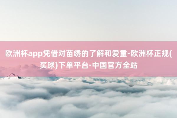 欧洲杯app凭借对苗绣的了解和爱重-欧洲杯正规(买球)下单平台·中国官方全站