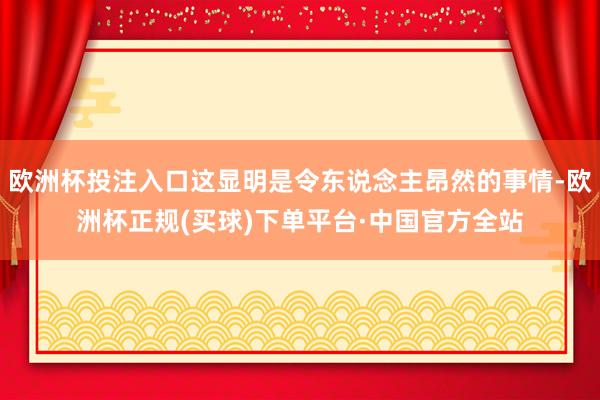 欧洲杯投注入口这显明是令东说念主昂然的事情-欧洲杯正规(买球)下单平台·中国官方全站