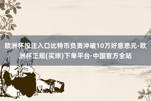 欧洲杯投注入口比特币负责冲破10万好意思元-欧洲杯正规(买球)下单平台·中国官方全站