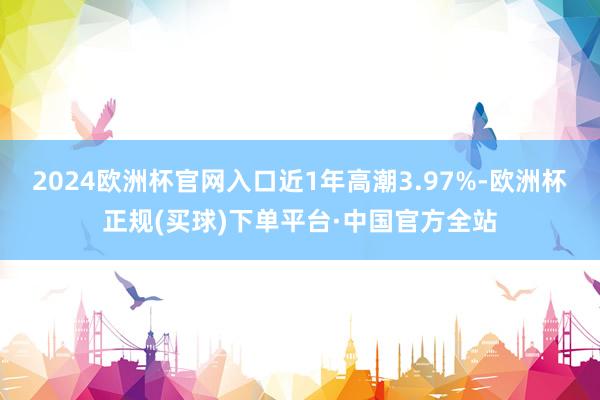 2024欧洲杯官网入口近1年高潮3.97%-欧洲杯正规(买球)下单平台·中国官方全站