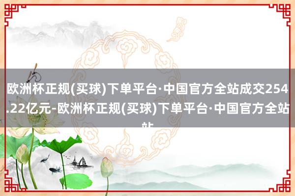 欧洲杯正规(买球)下单平台·中国官方全站成交254.22亿元-欧洲杯正规(买球)下单平台·中国官方全站