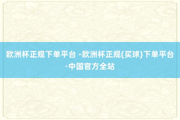 欧洲杯正规下单平台 -欧洲杯正规(买球)下单平台·中国官方全站