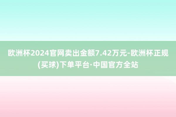 欧洲杯2024官网卖出金额7.42万元-欧洲杯正规(买球)下单平台·中国官方全站