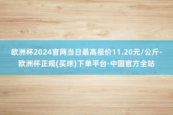 欧洲杯2024官网当日最高报价11.20元/公斤-欧洲杯正规(买球)下单平台·中国官方全站