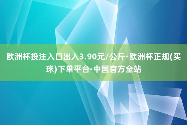 欧洲杯投注入口出入3.90元/公斤-欧洲杯正规(买球)下单平台·中国官方全站