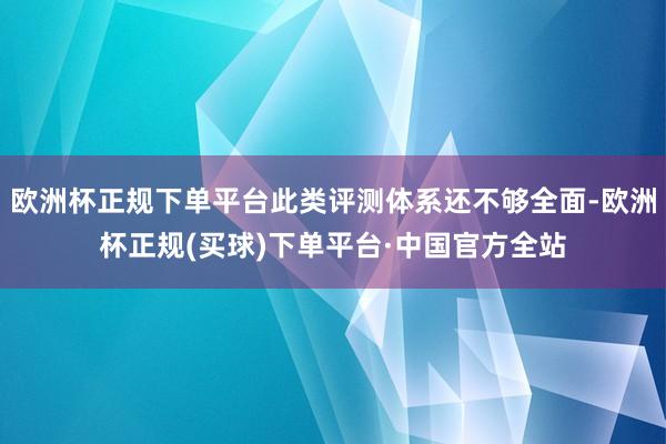 欧洲杯正规下单平台此类评测体系还不够全面-欧洲杯正规(买球)下单平台·中国官方全站