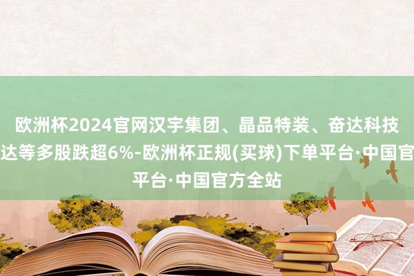 欧洲杯2024官网汉宇集团、晶品特装、奋达科技、爱仕达等多股跌超6%-欧洲杯正规(买球)下单平台·中国官方全站