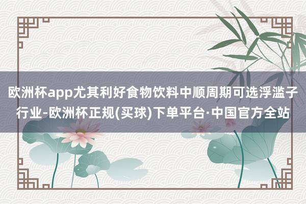 欧洲杯app尤其利好食物饮料中顺周期可选浮滥子行业-欧洲杯正规(买球)下单平台·中国官方全站