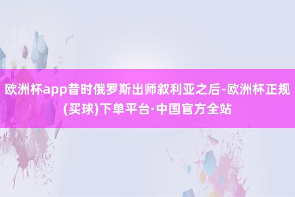 欧洲杯app昔时俄罗斯出师叙利亚之后-欧洲杯正规(买球)下单平台·中国官方全站