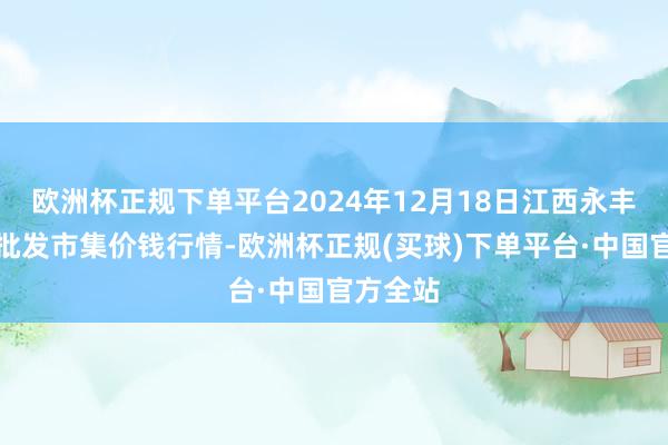 欧洲杯正规下单平台2024年12月18日江西永丰县蔬菜批发市集价钱行情-欧洲杯正规(买球)下单平台·中国官方全站