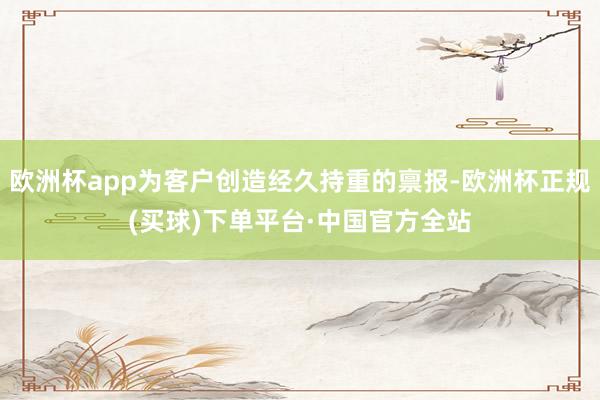 欧洲杯app为客户创造经久持重的禀报-欧洲杯正规(买球)下单平台·中国官方全站