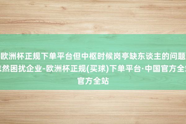 欧洲杯正规下单平台但中枢时候岗亭缺东谈主的问题依然困扰企业-欧洲杯正规(买球)下单平台·中国官方全站