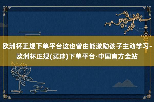 欧洲杯正规下单平台这也曾由能激励孩子主动学习-欧洲杯正规(买球)下单平台·中国官方全站