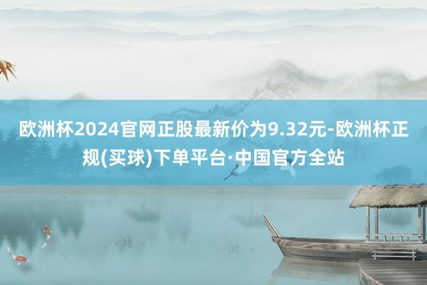 欧洲杯2024官网正股最新价为9.32元-欧洲杯正规(买球)下单平台·中国官方全站