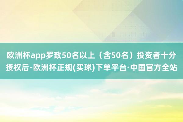 欧洲杯app罗致50名以上（含50名）投资者十分授权后-欧洲杯正规(买球)下单平台·中国官方全站