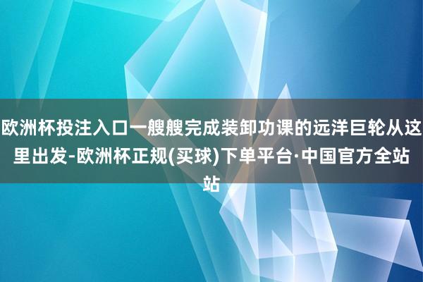 欧洲杯投注入口一艘艘完成装卸功课的远洋巨轮从这里出发-欧洲杯正规(买球)下单平台·中国官方全站