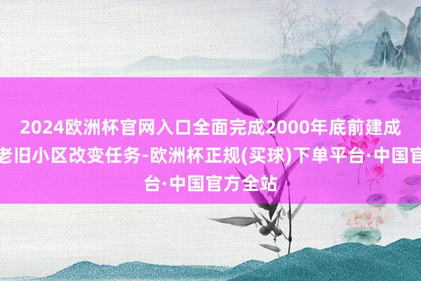 2024欧洲杯官网入口全面完成2000年底前建成的城镇老旧小区改变任务-欧洲杯正规(买球)下单平台·中国官方全站