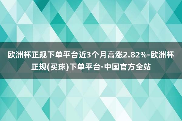 欧洲杯正规下单平台近3个月高涨2.82%-欧洲杯正规(买球)下单平台·中国官方全站