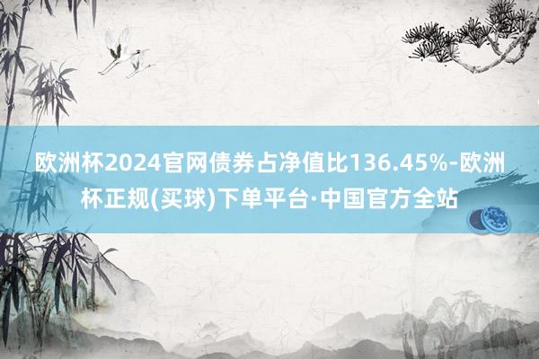 欧洲杯2024官网债券占净值比136.45%-欧洲杯正规(买球)下单平台·中国官方全站