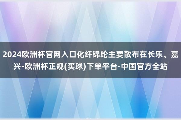 2024欧洲杯官网入口化纤锦纶主要散布在长乐、嘉兴-欧洲杯正规(买球)下单平台·中国官方全站