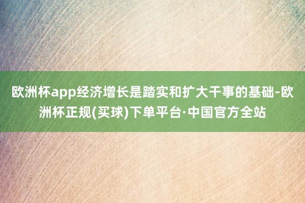 欧洲杯app经济增长是踏实和扩大干事的基础-欧洲杯正规(买球)下单平台·中国官方全站