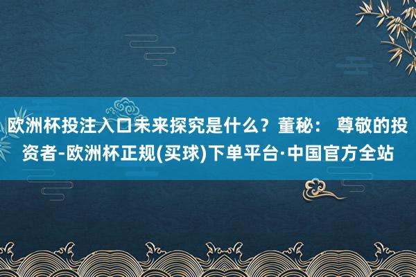 欧洲杯投注入口未来探究是什么？董秘： 尊敬的投资者-欧洲杯正规(买球)下单平台·中国官方全站