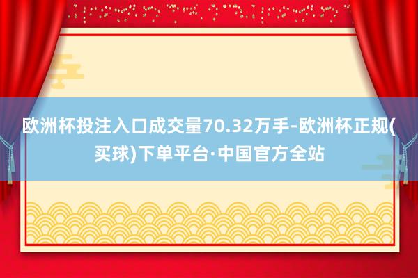 欧洲杯投注入口成交量70.32万手-欧洲杯正规(买球)下单平台·中国官方全站