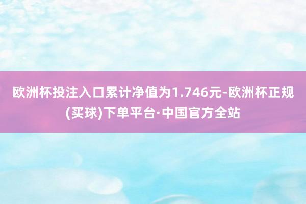 欧洲杯投注入口累计净值为1.746元-欧洲杯正规(买球)下单平台·中国官方全站