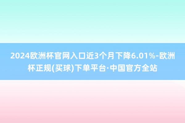 2024欧洲杯官网入口近3个月下降6.01%-欧洲杯正规(买球)下单平台·中国官方全站