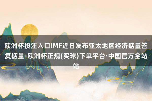 欧洲杯投注入口IMF近日发布亚太地区经济掂量答复掂量-欧洲杯正规(买球)下单平台·中国官方全站