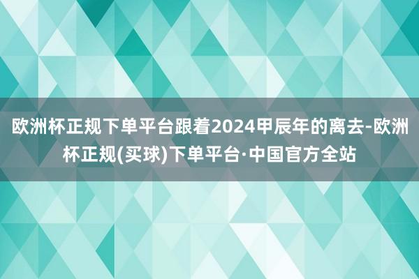 欧洲杯正规下单平台跟着2024甲辰年的离去-欧洲杯正规(买球)下单平台·中国官方全站