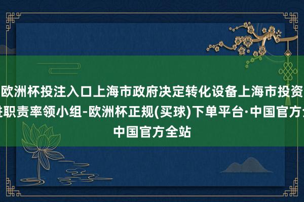 欧洲杯投注入口上海市政府决定转化设备上海市投资促进职责率领小组-欧洲杯正规(买球)下单平台·中国官方全站