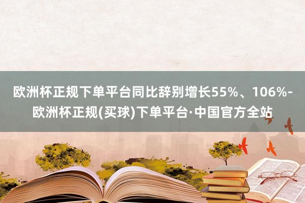 欧洲杯正规下单平台同比辞别增长55%、106%-欧洲杯正规(买球)下单平台·中国官方全站