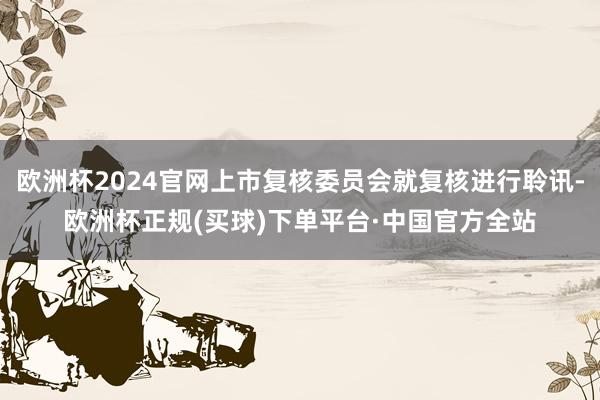 欧洲杯2024官网上市复核委员会就复核进行聆讯-欧洲杯正规(买球)下单平台·中国官方全站