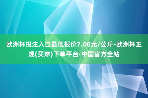 欧洲杯投注入口最低报价7.00元/公斤-欧洲杯正规(买球)下单平台·中国官方全站