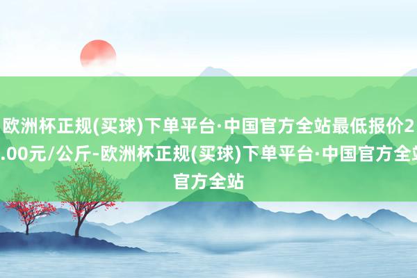 欧洲杯正规(买球)下单平台·中国官方全站最低报价22.00元/公斤-欧洲杯正规(买球)下单平台·中国官方全站