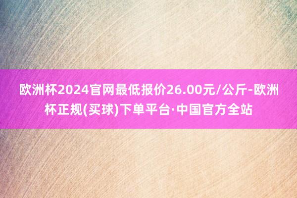 欧洲杯2024官网最低报价26.00元/公斤-欧洲杯正规(买球)下单平台·中国官方全站