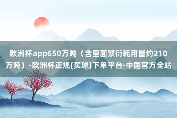 欧洲杯app650万吨（含里面繁衍耗用量约210万吨）-欧洲杯正规(买球)下单平台·中国官方全站