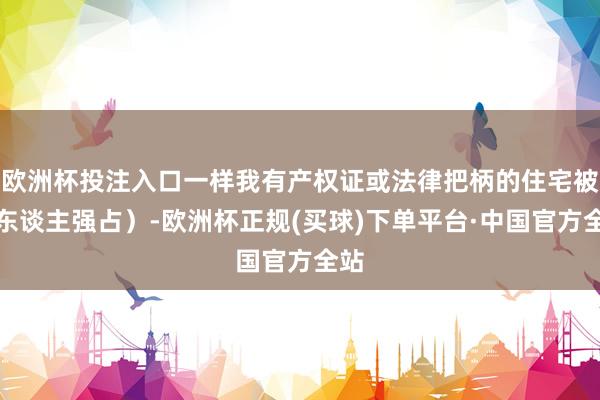 欧洲杯投注入口一样我有产权证或法律把柄的住宅被外东谈主强占）-欧洲杯正规(买球)下单平台·中国官方全站