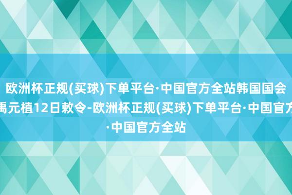 欧洲杯正规(买球)下单平台·中国官方全站韩国国会议长禹元植12日敕令-欧洲杯正规(买球)下单平台·中国官方全站