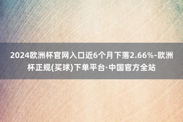 2024欧洲杯官网入口近6个月下落2.66%-欧洲杯正规(买球)下单平台·中国官方全站