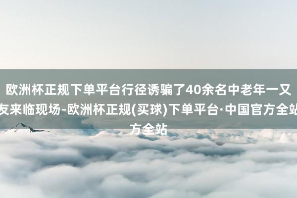 欧洲杯正规下单平台行径诱骗了40余名中老年一又友来临现场-欧洲杯正规(买球)下单平台·中国官方全站