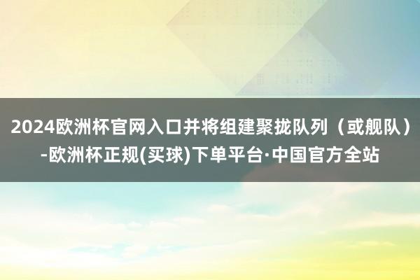 2024欧洲杯官网入口并将组建聚拢队列（或舰队）-欧洲杯正规(买球)下单平台·中国官方全站