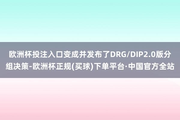 欧洲杯投注入口变成并发布了DRG/DIP2.0版分组决策-欧洲杯正规(买球)下单平台·中国官方全站