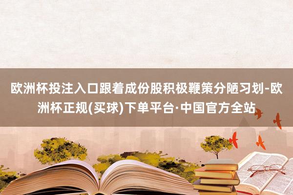 欧洲杯投注入口　　跟着成份股积极鞭策分陋习划-欧洲杯正规(买球)下单平台·中国官方全站