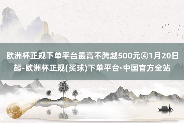 欧洲杯正规下单平台最高不跨越500元④1月20日起-欧洲杯正规(买球)下单平台·中国官方全站