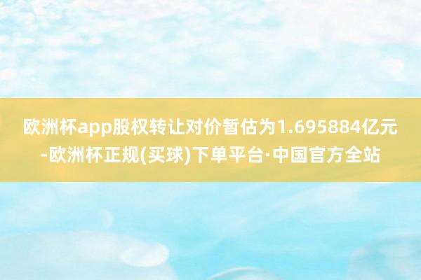 欧洲杯app股权转让对价暂估为1.695884亿元-欧洲杯正规(买球)下单平台·中国官方全站