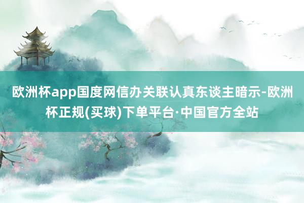 欧洲杯app　　国度网信办关联认真东谈主暗示-欧洲杯正规(买球)下单平台·中国官方全站